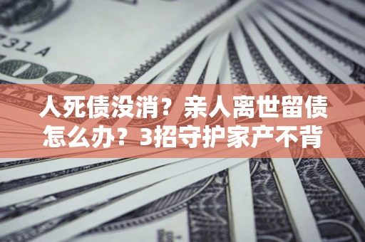 北京人死债没消？亲人离世留债怎么办？3招守护家产不背锅