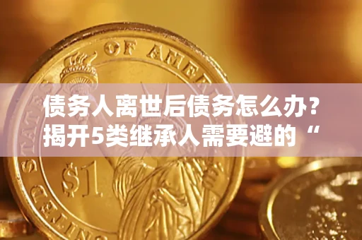 北京债务人离世后债务怎么办？揭开5类继承人需要避的“坑”